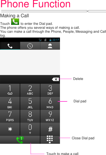 Phone Function   Making a Call Touch    to enter the Dial pad. The phone offers you several ways of making a call. You can make a call through the Phone, People, Messaging and Call log.  Delete Close Dial pad Touch to make a call Dial pad 