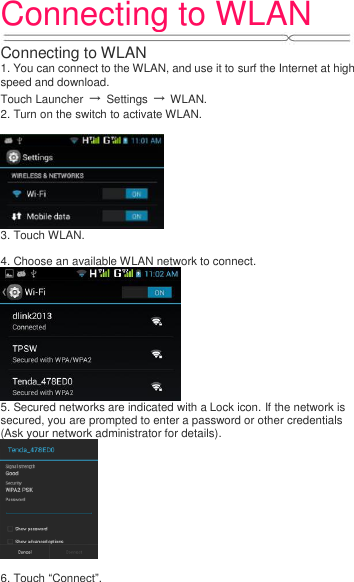 Connecting to WLAN   Connecting to WLAN 1. You can connect to the WLAN, and use it to surf the Internet at high speed and download. Touch Launcher  →  Settings  →  WLAN. 2. Turn on the switch to activate WLAN.   3. Touch WLAN.    4. Choose an available WLAN network to connect.  5. Secured networks are indicated with a Lock icon. If the network is secured, you are prompted to enter a password or other credentials (Ask your network administrator for details).   6. Touch “Connect”.