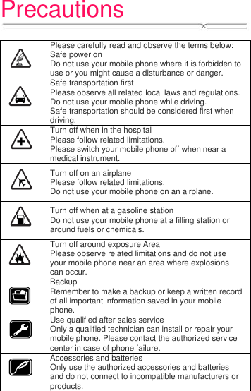 Precautions     Please carefully read and observe the terms below: Safe power on Do not use your mobile phone where it is forbidden to use or you might cause a disturbance or danger.  Safe transportation first Please observe all related local laws and regulations. Do not use your mobile phone while driving.   Safe transportation should be considered first when driving.  Turn off when in the hospital   Please follow related limitations. Please switch your mobile phone off when near a medical instrument.  Turn off on an airplane Please follow related limitations. Do not use your mobile phone on an airplane.  Turn off when at a gasoline station Do not use your mobile phone at a filling station or around fuels or chemicals.  Turn off around exposure Area Please observe related limitations and do not use your mobile phone near an area where explosions can occur.  Backup Remember to make a backup or keep a written record of all important information saved in your mobile phone.  Use qualified after sales service Only a qualified technician can install or repair your mobile phone. Please contact the authorized service center in case of phone failure.  Accessories and batteries Only use the authorized accessories and batteries and do not connect to incompatible manufacturers or products.  