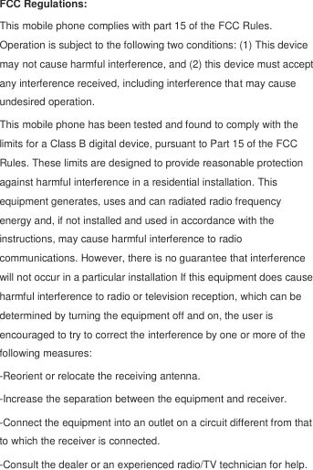  FCC Regulations: This mobile phone complies with part 15 of the FCC Rules. Operation is subject to the following two conditions: (1) This device may not cause harmful interference, and (2) this device must accept any interference received, including interference that may cause undesired operation. This mobile phone has been tested and found to comply with the limits for a Class B digital device, pursuant to Part 15 of the FCC Rules. These limits are designed to provide reasonable protection against harmful interference in a residential installation. This equipment generates, uses and can radiated radio frequency energy and, if not installed and used in accordance with the instructions, may cause harmful interference to radio communications. However, there is no guarantee that interference will not occur in a particular installation If this equipment does cause harmful interference to radio or television reception, which can be determined by turning the equipment off and on, the user is encouraged to try to correct the interference by one or more of the following measures: -Reorient or relocate the receiving antenna. -Increase the separation between the equipment and receiver. -Connect the equipment into an outlet on a circuit different from that to which the receiver is connected. -Consult the dealer or an experienced radio/TV technician for help. 