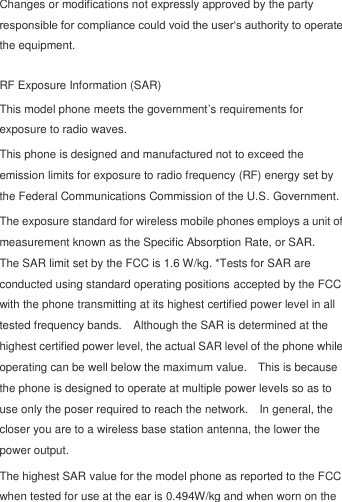  Changes or modifications not expressly approved by the party responsible for compliance could void the user„s authority to operate the equipment.  RF Exposure Information (SAR) This model phone meets the government‟s requirements for exposure to radio waves. This phone is designed and manufactured not to exceed the emission limits for exposure to radio frequency (RF) energy set by the Federal Communications Commission of the U.S. Government.     The exposure standard for wireless mobile phones employs a unit of measurement known as the Specific Absorption Rate, or SAR.   The SAR limit set by the FCC is 1.6 W/kg. *Tests for SAR are conducted using standard operating positions accepted by the FCC with the phone transmitting at its highest certified power level in all tested frequency bands.    Although the SAR is determined at the highest certified power level, the actual SAR level of the phone while operating can be well below the maximum value.    This is because the phone is designed to operate at multiple power levels so as to use only the poser required to reach the network.    In general, the closer you are to a wireless base station antenna, the lower the power output. The highest SAR value for the model phone as reported to the FCC when tested for use at the ear is 0.494W/kg and when worn on the 