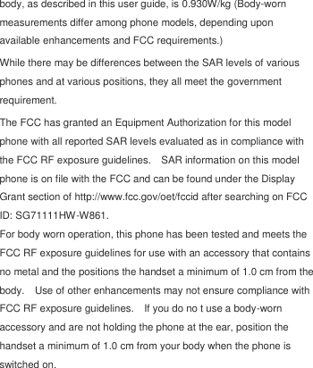  body, as described in this user guide, is 0.930W/kg (Body-worn measurements differ among phone models, depending upon available enhancements and FCC requirements.) While there may be differences between the SAR levels of various phones and at various positions, they all meet the government requirement. The FCC has granted an Equipment Authorization for this model phone with all reported SAR levels evaluated as in compliance with the FCC RF exposure guidelines.    SAR information on this model phone is on file with the FCC and can be found under the Display Grant section of http://www.fcc.gov/oet/fccid after searching on FCC ID: SG71111HW-W861. For body worn operation, this phone has been tested and meets the FCC RF exposure guidelines for use with an accessory that contains no metal and the positions the handset a minimum of 1.0 cm from the body.    Use of other enhancements may not ensure compliance with FCC RF exposure guidelines.    If you do no t use a body-worn accessory and are not holding the phone at the ear, position the handset a minimum of 1.0 cm from your body when the phone is switched on. 