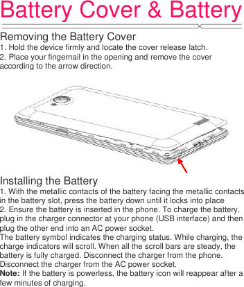 Battery Cover &amp; Battery  Removing the Battery Cover 1. Hold the device firmly and locate the cover release latch. 2. Place your fingernail in the opening and remove the cover according to the arrow direction.  Installing the Battery 1. With the metallic contacts of the battery facing the metallic contacts in the battery slot, press the battery down until it locks into place 2. Ensure the battery is inserted in the phone. To charge the battery, plug in the charger connector at your phone (USB interface) and then plug the other end into an AC power socket. The battery symbol indicates the charging status. While charging, the charge indicators will scroll. When all the scroll bars are steady, the battery is fully charged. Disconnect the charger from the phone. Disconnect the charger from the AC power socket. Note: If the battery is powerless, the battery icon will reappear after a few minutes of charging.   