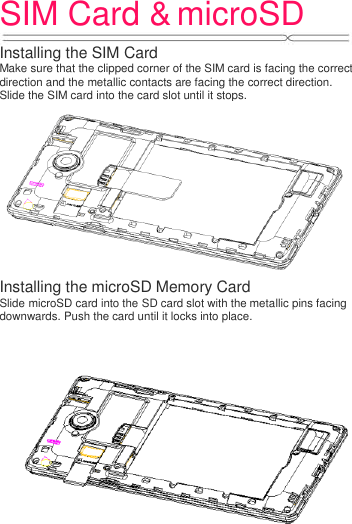 SIM Card &amp; microSD   Installing the SIM Card Make sure that the clipped corner of the SIM card is facing the correct direction and the metallic contacts are facing the correct direction. Slide the SIM card into the card slot until it stops.    Installing the microSD Memory Card Slide microSD card into the SD card slot with the metallic pins facing downwards. Push the card until it locks into place.  