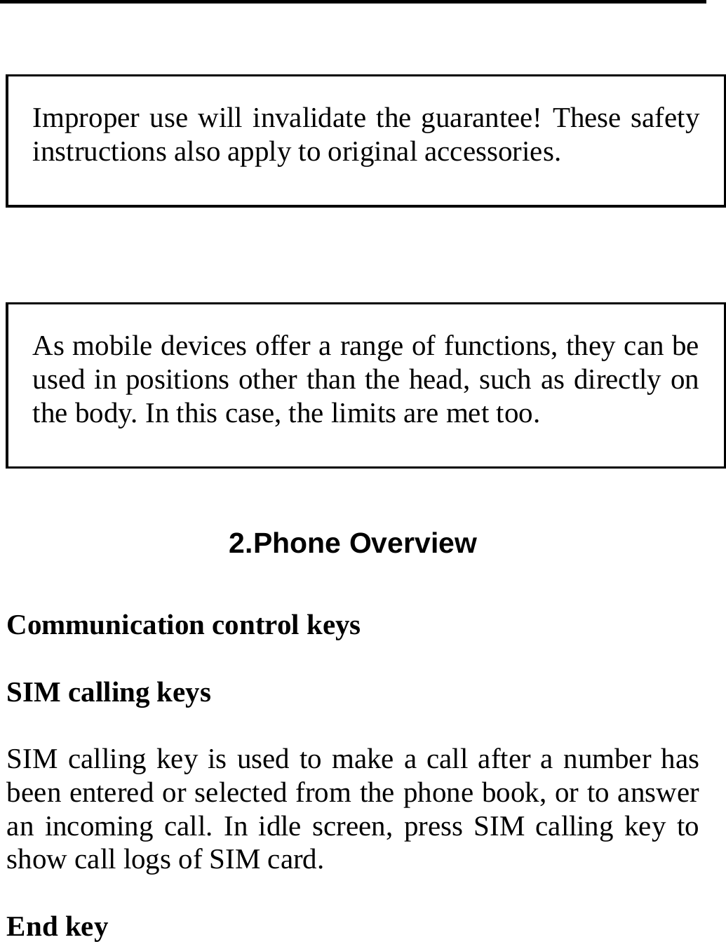   Improper use will invalidate the guarantee! These safety instructions also apply to original accessories.  As mobile devices offer a range of functions, they can be used in positions other than the head, such as directly on the body. In this case, the limits are met too. 2.Phone Overview  Communication control keys  SIM calling keys  SIM calling key is used to make a call after a number has been entered or selected from the phone book, or to answer an incoming call. In idle screen, press SIM calling key to show call logs of SIM card.  End key 