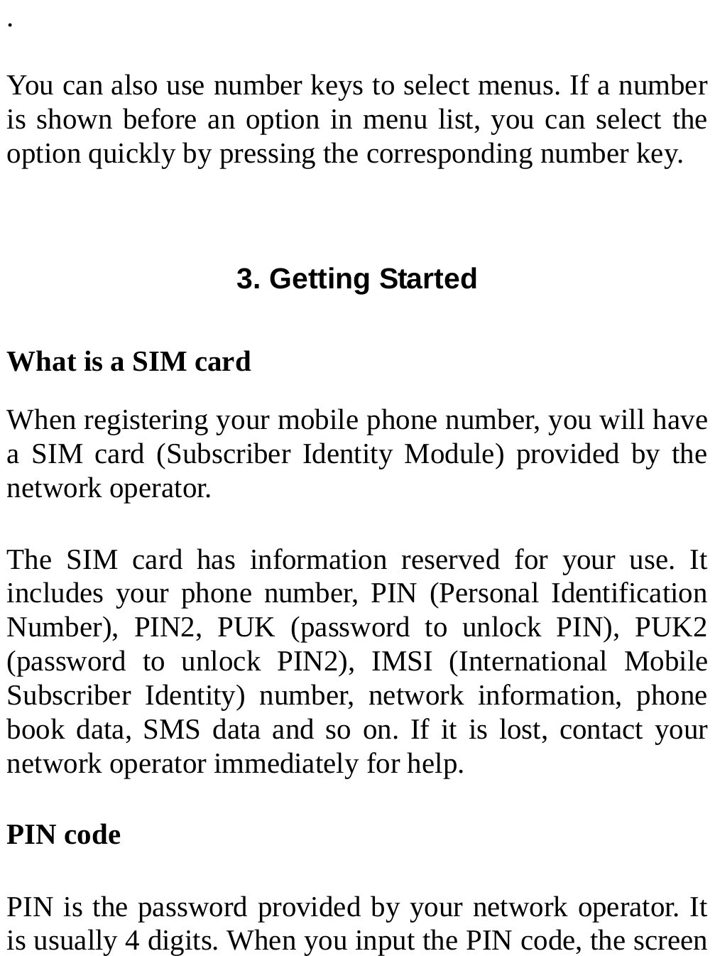  .  You can also use number keys to select menus. If a number is shown before an option in menu list, you can select the option quickly by pressing the corresponding number key.  3. Getting Started  What is a SIM card When registering your mobile phone number, you will have a SIM card (Subscriber Identity Module) provided by the network operator. The SIM card has information reserved for your use. It includes your phone number, PIN (Personal Identification Number), PIN2, PUK (password to unlock PIN), PUK2 (password to unlock PIN2), IMSI (International Mobile Subscriber Identity) number, network information, phone book data, SMS data and so on. If it is lost, contact your network operator immediately for help. PIN code PIN is the password provided by your network operator. It is usually 4 digits. When you input the PIN code, the screen 