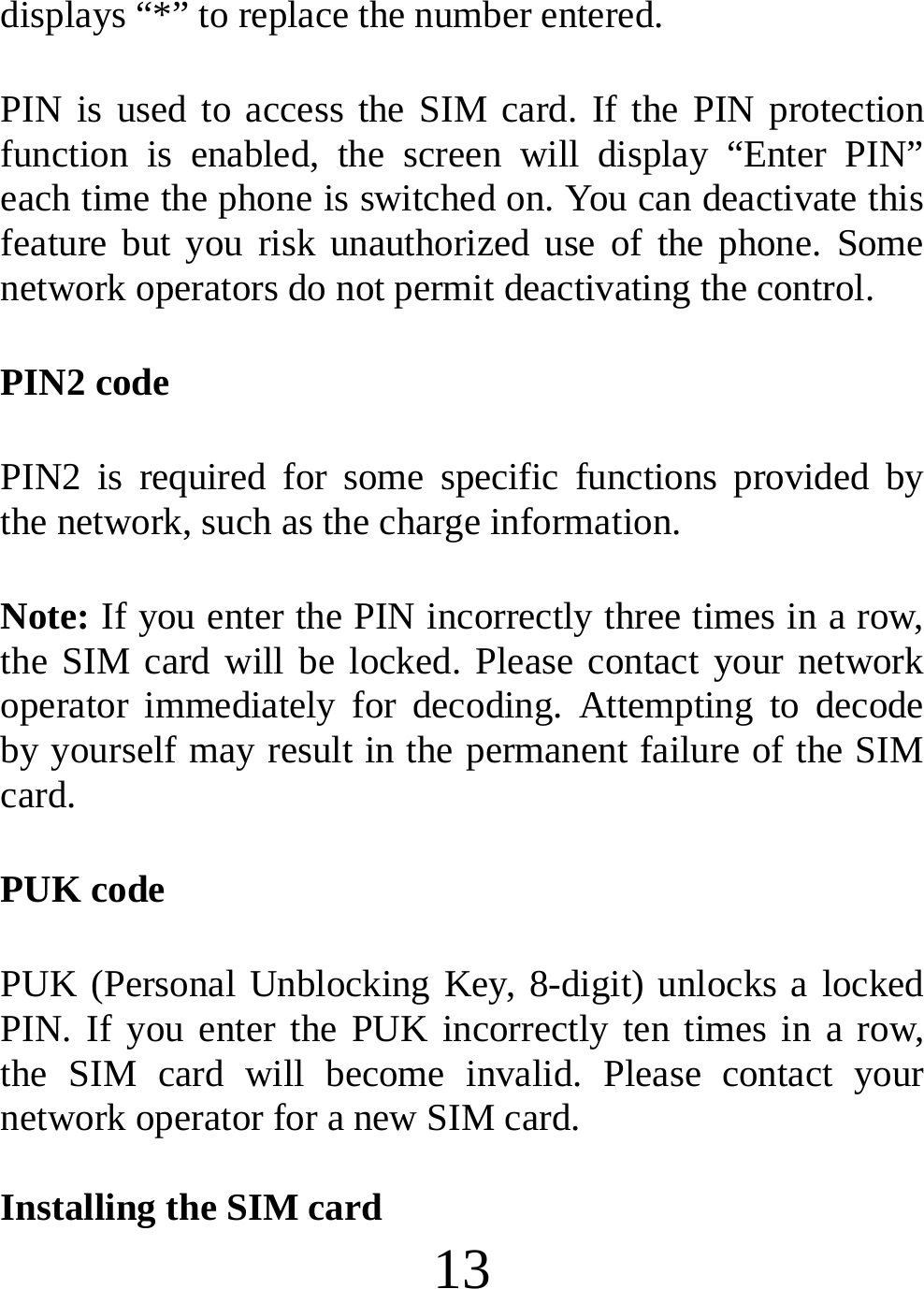  13 displays “*” to replace the number entered. PIN is used to access the SIM card. If the PIN protection function is enabled, the screen will display “Enter PIN” each time the phone is switched on. You can deactivate this feature but you risk unauthorized use of the phone. Some network operators do not permit deactivating the control. PIN2 code PIN2 is required for some specific functions provided by the network, such as the charge information. Note: If you enter the PIN incorrectly three times in a row, the SIM card will be locked. Please contact your network operator immediately for decoding. Attempting to decode by yourself may result in the permanent failure of the SIM card. PUK code PUK (Personal Unblocking Key, 8-digit) unlocks a locked PIN. If you enter the PUK incorrectly ten times in a row, the SIM card will become invalid. Please contact your network operator for a new SIM card.  Installing the SIM card 