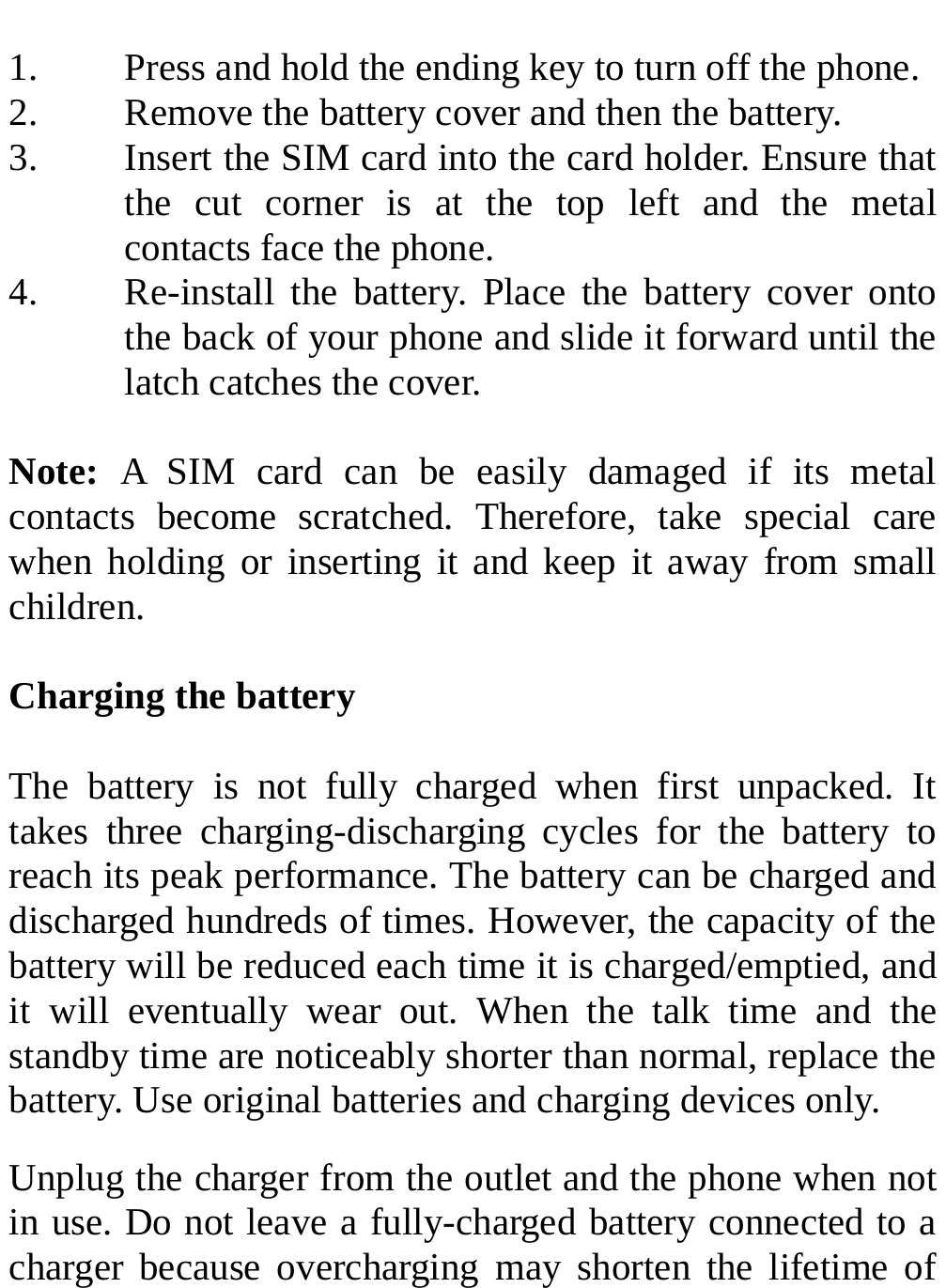   1. Press and hold the ending key to turn off the phone. 2. Remove the battery cover and then the battery. 3. Insert the SIM card into the card holder. Ensure that the cut corner is at the top left and the metal contacts face the phone. 4. Re-install the battery. Place the battery cover onto the back of your phone and slide it forward until the latch catches the cover.  Note:  A SIM card can be easily damaged if its metal contacts become scratched. Therefore, take special care when holding or inserting it and keep it away from small children.  Charging the battery  The battery is not fully charged when first unpacked. It takes three charging-discharging cycles for the battery to reach its peak performance. The battery can be charged and discharged hundreds of times. However, the capacity of the battery will be reduced each time it is charged/emptied, and it will eventually wear out. When the talk time and the standby time are noticeably shorter than normal, replace the battery. Use original batteries and charging devices only. Unplug the charger from the outlet and the phone when not in use. Do not leave a fully-charged battery connected to a charger because overcharging may shorten the lifetime of 