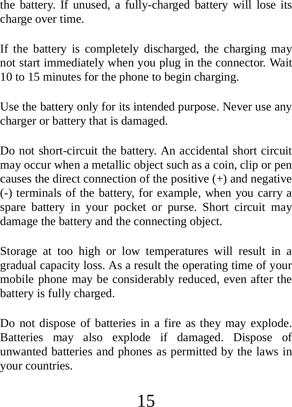  15 the battery. If unused, a fully-charged battery will lose its charge over time. If the battery is completely discharged, the charging may not start immediately when you plug in the connector. Wait 10 to 15 minutes for the phone to begin charging. Use the battery only for its intended purpose. Never use any charger or battery that is damaged. Do not short-circuit the battery. An accidental short circuit may occur when a metallic object such as a coin, clip or pen causes the direct connection of the positive (+) and negative (-) terminals of the battery, for example, when you carry a spare battery in your pocket or purse. Short circuit may damage the battery and the connecting object. Storage at too high or low temperatures will result in a gradual capacity loss. As a result the operating time of your mobile phone may be considerably reduced, even after the battery is fully charged. Do not dispose of batteries in a fire as they may explode. Batteries may also explode if damaged. Dispose of unwanted batteries and phones as permitted by the laws in your countries. 