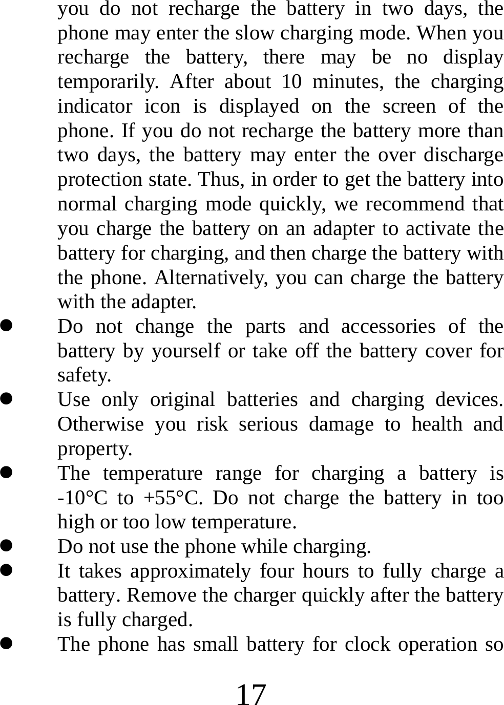  17 you do not recharge the battery in two days, the phone may enter the slow charging mode. When you recharge the battery, there may be no display temporarily. After about 10 minutes, the charging indicator icon is displayed on the screen of the phone. If you do not recharge the battery more than two days, the battery may enter the over discharge protection state. Thus, in order to get the battery into normal charging mode quickly, we recommend that you charge the battery on an adapter to activate the battery for charging, and then charge the battery with the phone. Alternatively, you can charge the battery with the adapter. z Do not change the parts and accessories of the battery by yourself or take off the battery cover for safety. z Use only original batteries and charging devices. Otherwise you risk serious damage to health and property. z The temperature range for charging a battery is -10°C to +55°C. Do not charge the battery in too high or too low temperature. z Do not use the phone while charging. z It takes approximately four hours to fully charge a battery. Remove the charger quickly after the battery is fully charged. z The phone has small battery for clock operation so 