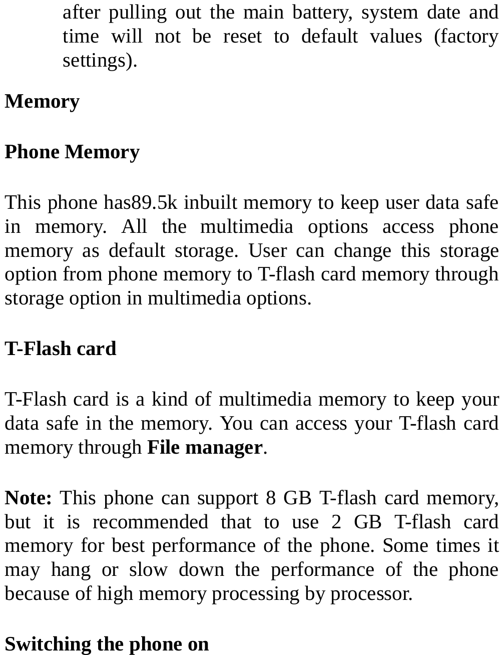  after pulling out the main battery, system date and time will not be reset to default values (factory settings). Memory Phone Memory This phone has89.5k inbuilt memory to keep user data safe in memory. All the multimedia options access phone memory as default storage. User can change this storage option from phone memory to T-flash card memory through storage option in multimedia options.   T-Flash card T-Flash card is a kind of multimedia memory to keep your data safe in the memory. You can access your T-flash card memory through File manager. Note: This phone can support 8 GB T-flash card memory, but it is recommended that to use 2 GB T-flash card memory for best performance of the phone. Some times it may hang or slow down the performance of the phone because of high memory processing by processor. Switching the phone on  