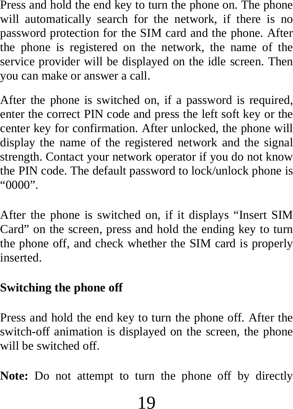  19 Press and hold the end key to turn the phone on. The phone will automatically search for the network, if there is no password protection for the SIM card and the phone. After the phone is registered on the network, the name of the service provider will be displayed on the idle screen. Then you can make or answer a call. After the phone is switched on, if a password is required, enter the correct PIN code and press the left soft key or the center key for confirmation. After unlocked, the phone will display the name of the registered network and the signal strength. Contact your network operator if you do not know the PIN code. The default password to lock/unlock phone is “0000”. After the phone is switched on, if it displays “Insert SIM Card” on the screen, press and hold the ending key to turn the phone off, and check whether the SIM card is properly inserted. Switching the phone off Press and hold the end key to turn the phone off. After the switch-off animation is displayed on the screen, the phone will be switched off. Note: Do not attempt to turn the phone off by directly 