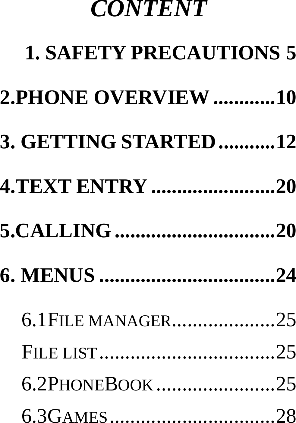 CONTENT 1. SAFETY PRECAUTIONS 52.PHONE OVERVIEW ............ 103. GETTING STARTED ........... 124.TEXT ENTRY ........................ 205.CALLING ............................... 206. MENUS .................................. 246.1FILE MANAGER.................... 25FILE LIST .................................. 256.2PHONEBOOK ....................... 256.3GAMES ................................ 28