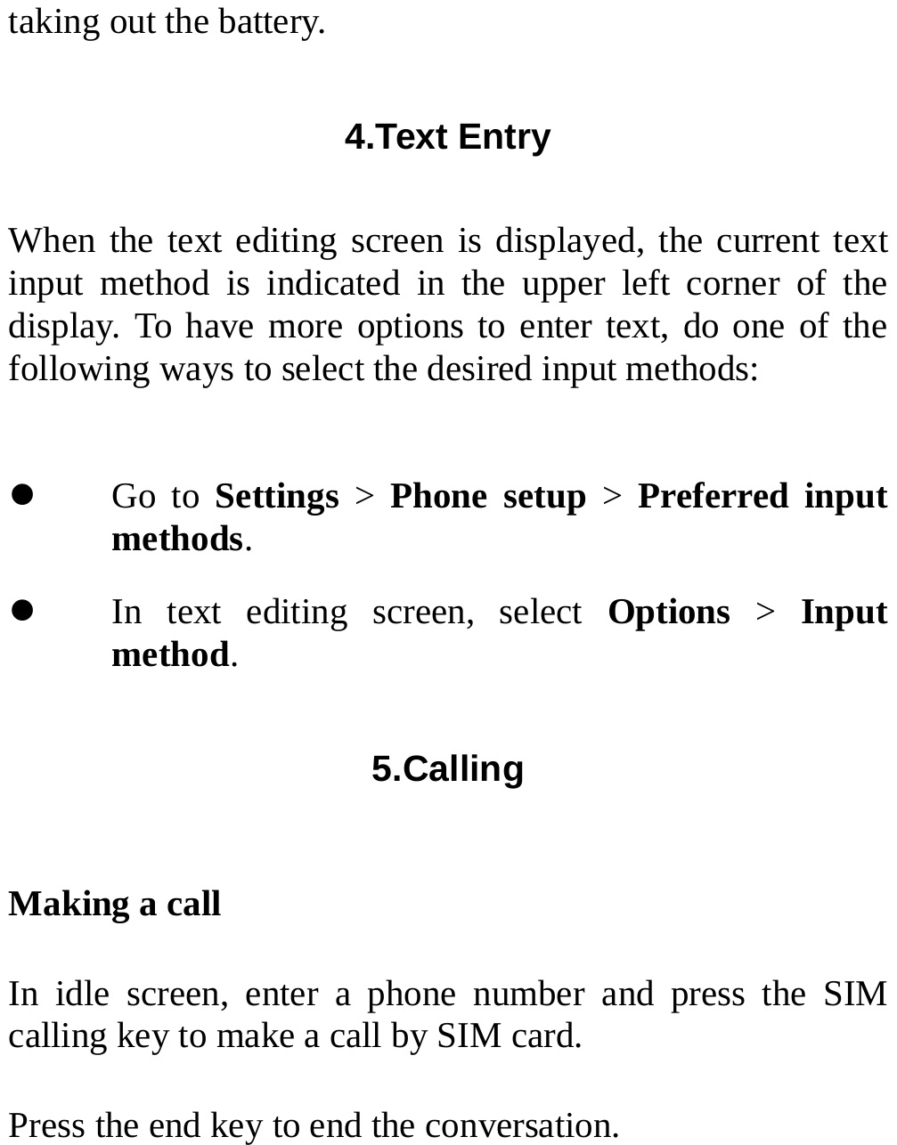  taking out the battery. 4.Text Entry  When the text editing screen is displayed, the current text input method is indicated in the upper left corner of the display. To have more options to enter text, do one of the following ways to select the desired input methods: z Go to Settings &gt; Phone setup &gt; Preferred input methods. z In text editing screen, select Options &gt; Input method. 5.Calling  Making a call In idle screen, enter a phone number and press the SIM calling key to make a call by SIM card. Press the end key to end the conversation. 