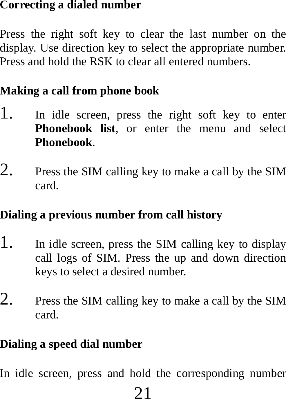  21 Correcting a dialed number Press the right soft key to clear the last number on the display. Use direction key to select the appropriate number. Press and hold the RSK to clear all entered numbers. Making a call from phone book 1. In idle screen, press the right soft key to enter Phonebook list, or enter the menu and select Phonebook. 2. Press the SIM calling key to make a call by the SIM card. Dialing a previous number from call history 1. In idle screen, press the SIM calling key to display call logs of SIM. Press the up and down direction keys to select a desired number. 2. Press the SIM calling key to make a call by the SIM card. Dialing a speed dial number In idle screen, press and hold the corresponding number 