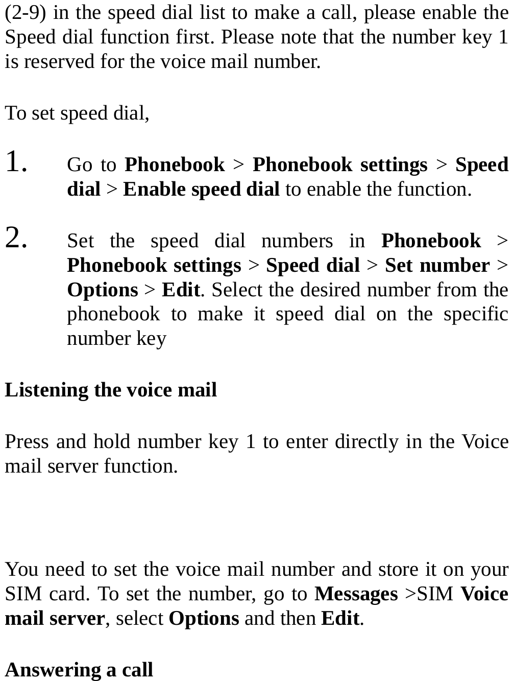  (2-9) in the speed dial list to make a call, please enable the Speed dial function first. Please note that the number key 1 is reserved for the voice mail number. To set speed dial, 1. Go to Phonebook &gt; Phonebook settings &gt; Speed dial &gt; Enable speed dial to enable the function. 2. Set the speed dial numbers in Phonebook  &gt; Phonebook settings &gt; Speed dial &gt; Set number &gt; Options &gt; Edit. Select the desired number from the phonebook to make it speed dial on the specific number key Listening the voice mail Press and hold number key 1 to enter directly in the Voice mail server function.  You need to set the voice mail number and store it on your SIM card. To set the number, go to Messages &gt;SIM Voice mail server, select Options and then Edit. Answering a call 