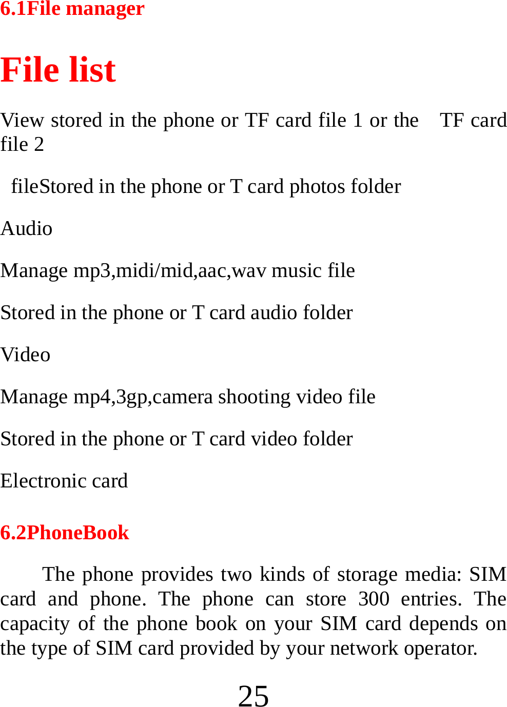  25 6.1File manager File list   View stored in the phone or TF card file 1 or the    TF card file 2   fileStored in the phone or T card photos folder Audio Manage mp3,midi/mid,aac,wav music file Stored in the phone or T card audio folder Video  Manage mp4,3gp,camera shooting video file Stored in the phone or T card video folder Electronic card 6.2PhoneBook The phone provides two kinds of storage media: SIM card and phone. The phone can store 300 entries. The capacity of the phone book on your SIM card depends on the type of SIM card provided by your network operator. 