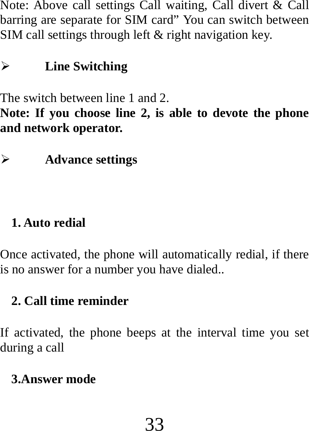  33 Note: Above call settings Call waiting, Call divert &amp; Call barring are separate for SIM card” You can switch between SIM call settings through left &amp; right navigation key. ¾ Line Switching The switch between line 1 and 2. Note: If you choose line 2, is able to devote the phone and network operator. ¾ Advance settings  1. Auto redial Once activated, the phone will automatically redial, if there is no answer for a number you have dialed.. 2. Call time reminder If activated, the phone beeps at the interval time you set during a call 3.Answer mode 