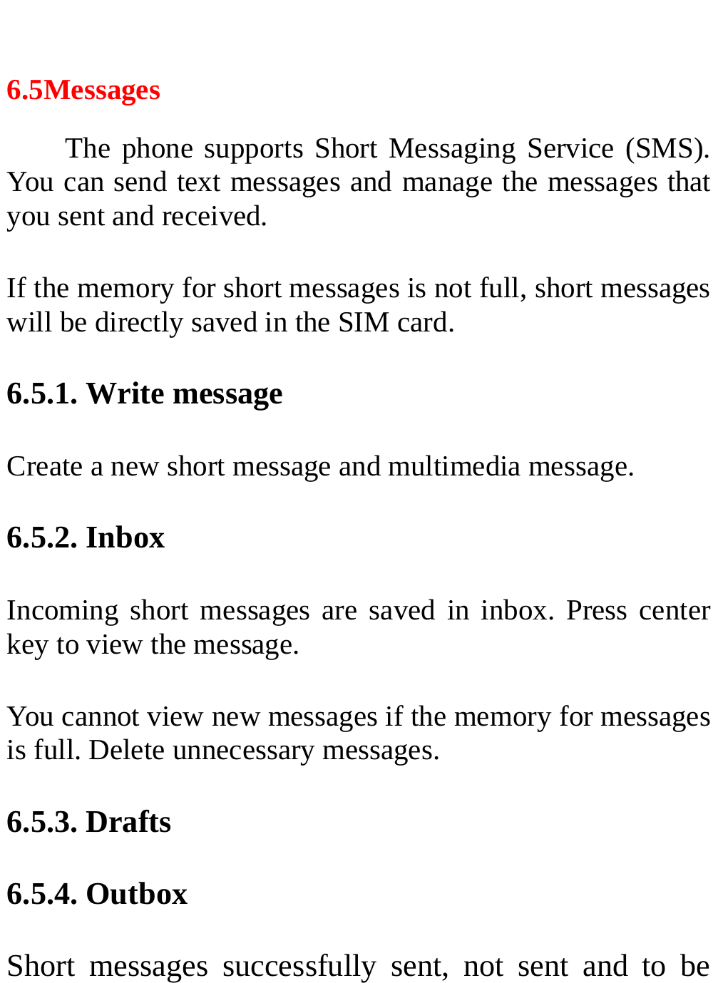   6.5Messages The phone supports Short Messaging Service (SMS). You can send text messages and manage the messages that you sent and received. If the memory for short messages is not full, short messages will be directly saved in the SIM card.   6.5.1. Write message Create a new short message and multimedia message. 6.5.2. Inbox Incoming short messages are saved in inbox. Press center key to view the message. You cannot view new messages if the memory for messages is full. Delete unnecessary messages. 6.5.3. Drafts 6.5.4. Outbox   Short messages successfully sent, not sent and to be 