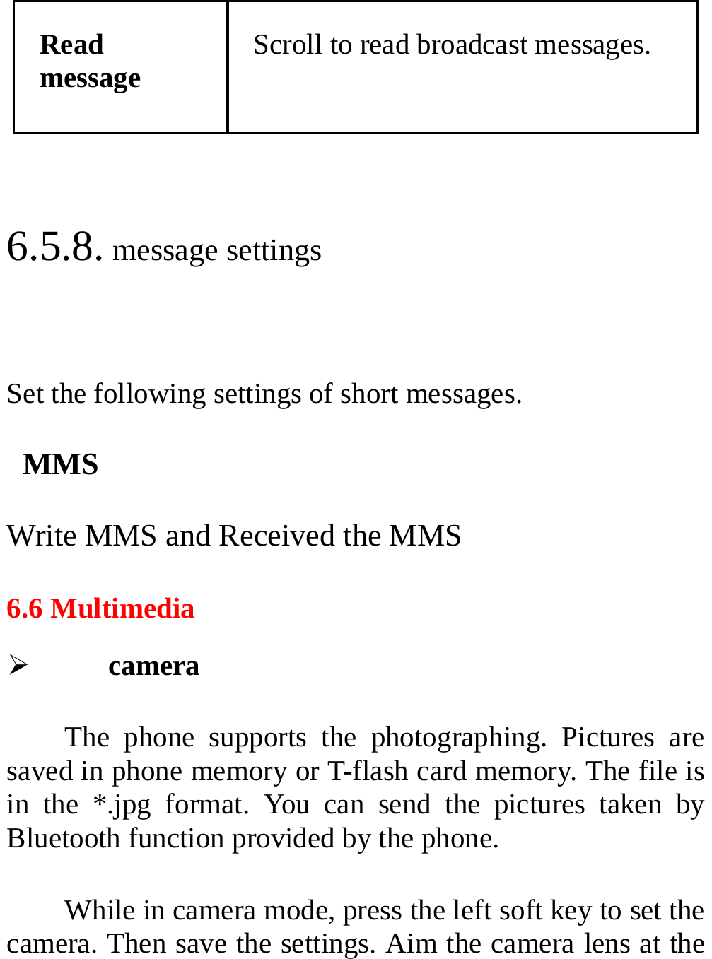  Read message Scroll to read broadcast messages.  6.5.8. message settings  Set the following settings of short messages.  MMS Write MMS and Received the MMS 6.6 Multimedia ¾ camera  The phone supports the photographing. Pictures are saved in phone memory or T-flash card memory. The file is in the *.jpg format. You can send the pictures taken by Bluetooth function provided by the phone. While in camera mode, press the left soft key to set the camera. Then save the settings. Aim the camera lens at the 