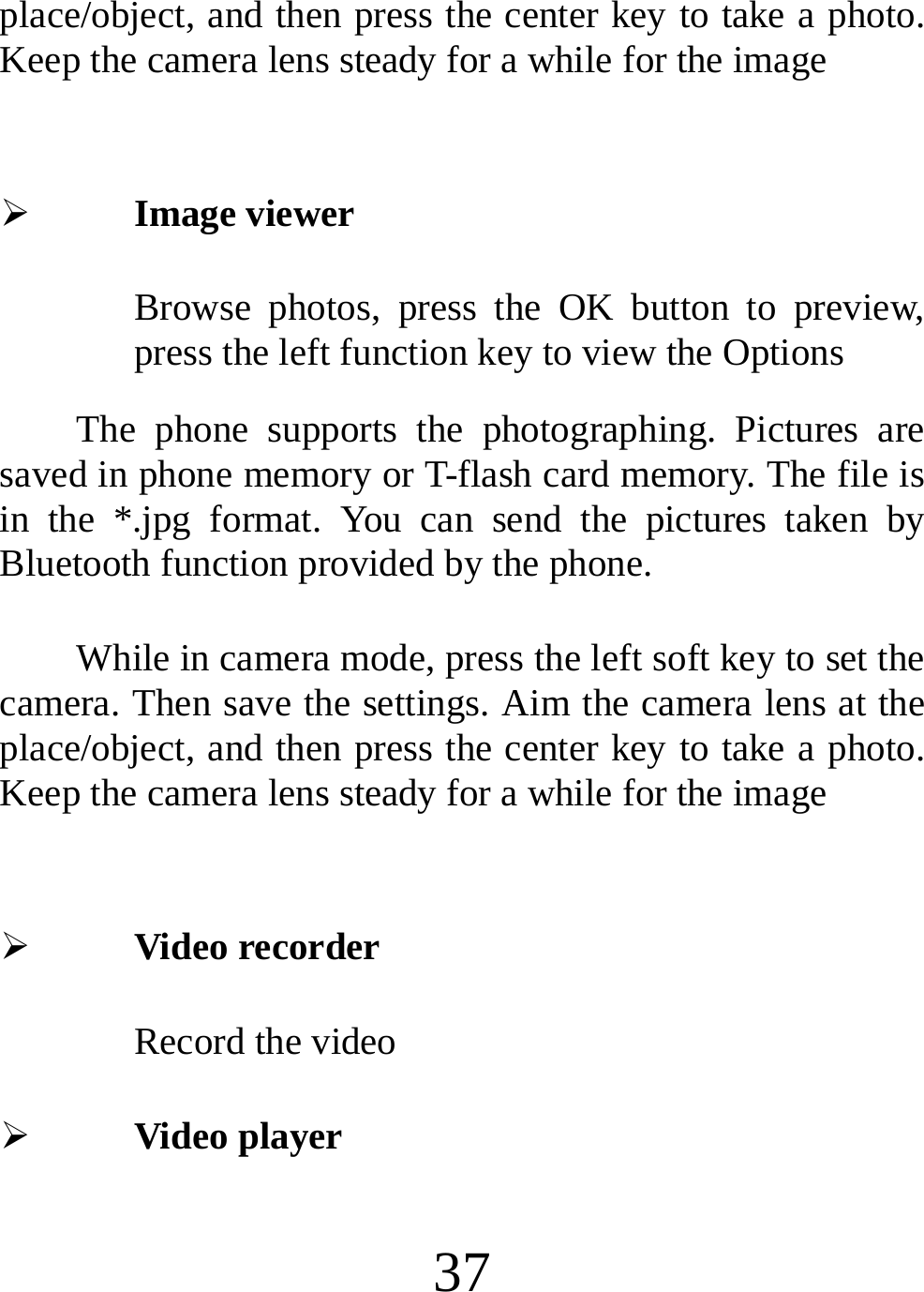  37 place/object, and then press the center key to take a photo. Keep the camera lens steady for a while for the image  ¾ Image viewer Browse photos, press the OK button to preview, press the left function key to view the Options The phone supports the photographing. Pictures are saved in phone memory or T-flash card memory. The file is in the *.jpg format. You can send the pictures taken by Bluetooth function provided by the phone. While in camera mode, press the left soft key to set the camera. Then save the settings. Aim the camera lens at the place/object, and then press the center key to take a photo. Keep the camera lens steady for a while for the image  ¾ Video recorder Record the video   ¾ Video player 