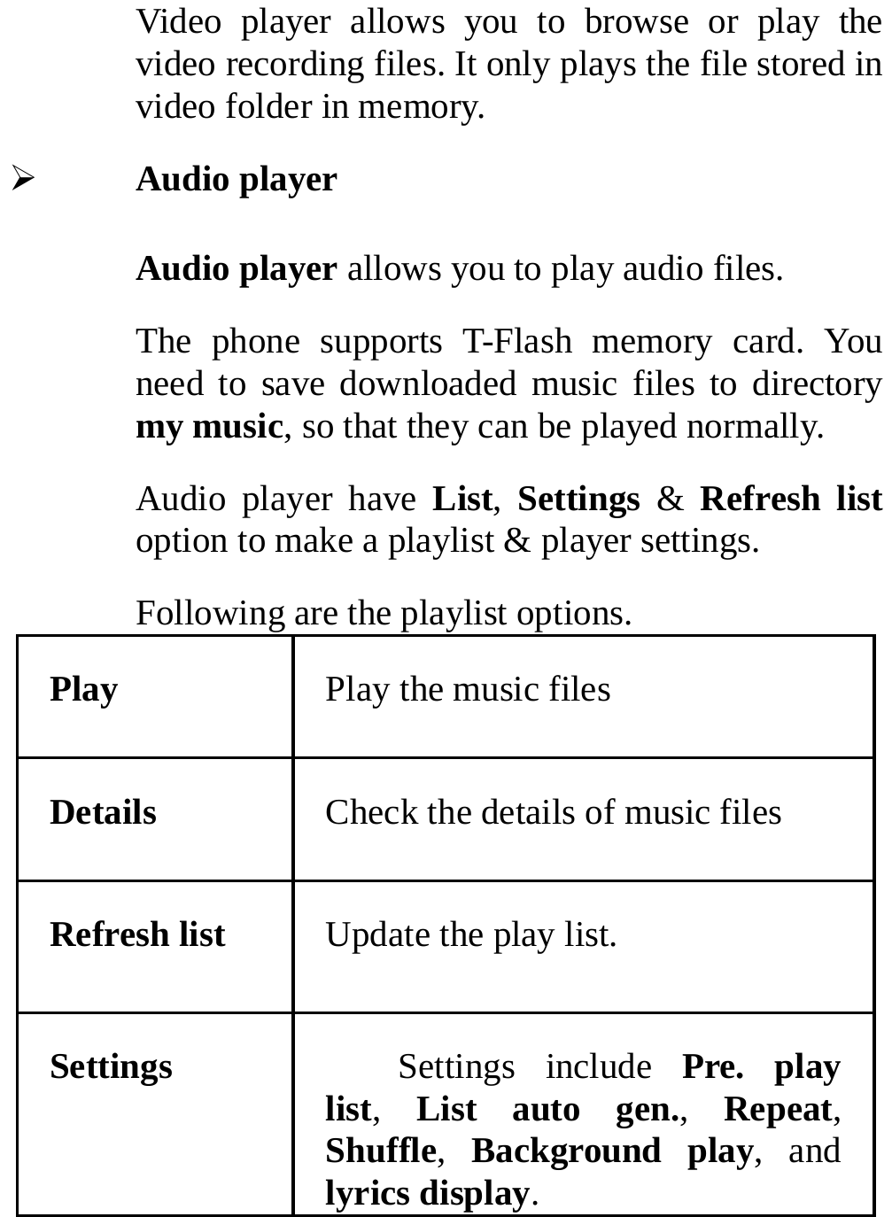  Video player allows you to browse or play the video recording files. It only plays the file stored in video folder in memory. ¾ Audio player Audio player allows you to play audio files. The phone supports T-Flash memory card. You need to save downloaded music files to directory my music, so that they can be played normally. Audio player have List,  Settings &amp; Refresh list option to make a playlist &amp; player settings. Following are the playlist options. Play  Play the music files Details  Check the details of music files Refresh list  Update the play list. Settings Settings include Pre. play list,  List auto gen.,  Repeat, Shuffle,  Background play, and lyrics display. 