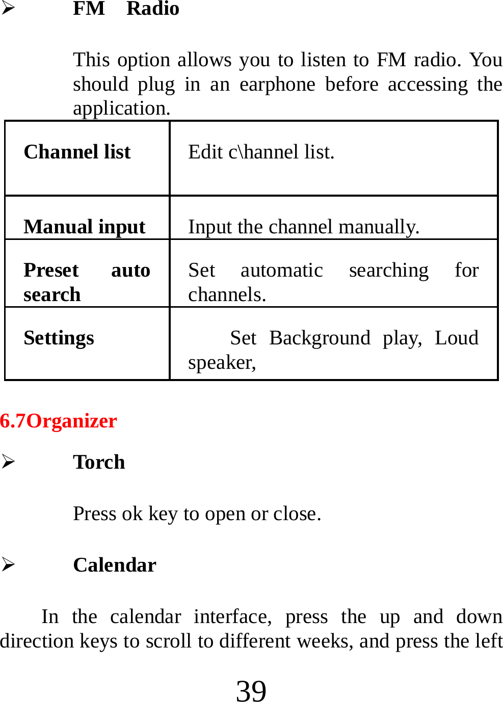  39 ¾ FM  Radio This option allows you to listen to FM radio. You should plug in an earphone before accessing the application. Channel list  Edit c\hannel list. Manual input  Input the channel manually. Preset auto search  Set automatic searching for channels. Settings  Set Background play, Loud speaker, 6.7Organizer ¾ Torch Press ok key to open or close. ¾ Calendar   In the calendar interface, press the up and down direction keys to scroll to different weeks, and press the left 