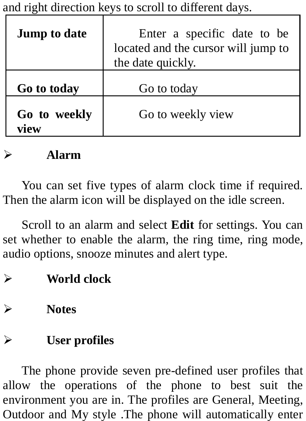  and right direction keys to scroll to different days. Jump to date  Enter a specific date to be located and the cursor will jump to the date quickly. Go to today  Go to today Go to weekly view  Go to weekly view ¾ Alarm You can set five types of alarm clock time if required. Then the alarm icon will be displayed on the idle screen. Scroll to an alarm and select Edit for settings. You can set whether to enable the alarm, the ring time, ring mode, audio options, snooze minutes and alert type. ¾ World clock ¾ Notes ¾ User profiles The phone provide seven pre-defined user profiles that allow the operations of the phone to best suit the environment you are in. The profiles are General, Meeting, Outdoor and My style .The phone will automatically enter 