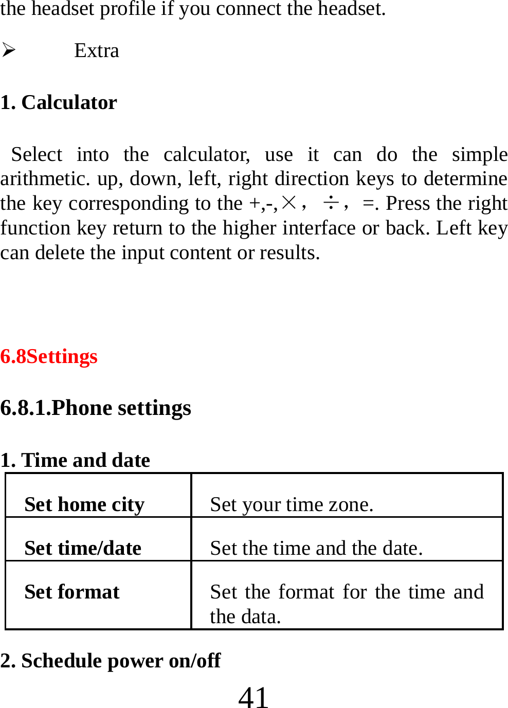  41 the headset profile if you connect the headset. ¾ Extra 1. Calculator  Select into the calculator, use it can do the simple arithmetic. up, down, left, right direction keys to determine the key corresponding to the +,-,×，÷，=. Press the right function key return to the higher interface or back. Left key can delete the input content or results.  6.8Settings 6.8.1.Phone settings 1. Time and date Set home city  Set your time zone. Set time/date  Set the time and the date. Set format  Set the format for the time and the data. 2. Schedule power on/off 