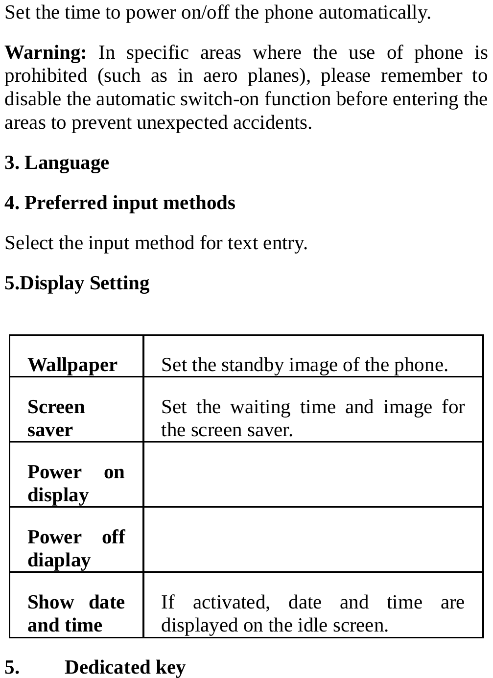 Set the time to power on/off the phone automatically. Warning: In specific areas where the use of phone is prohibited (such as in aero planes), please remember to disable the automatic switch-on function before entering the areas to prevent unexpected accidents. 3. Language 4. Preferred input methods Select the input method for text entry. 5.Display Setting  Wallpaper  Set the standby image of the phone. Screen saver  Set the waiting time and image for the screen saver. Power on display   Power off diaplay   Show date and time  If activated, date and time are displayed on the idle screen. 5. Dedicated key 