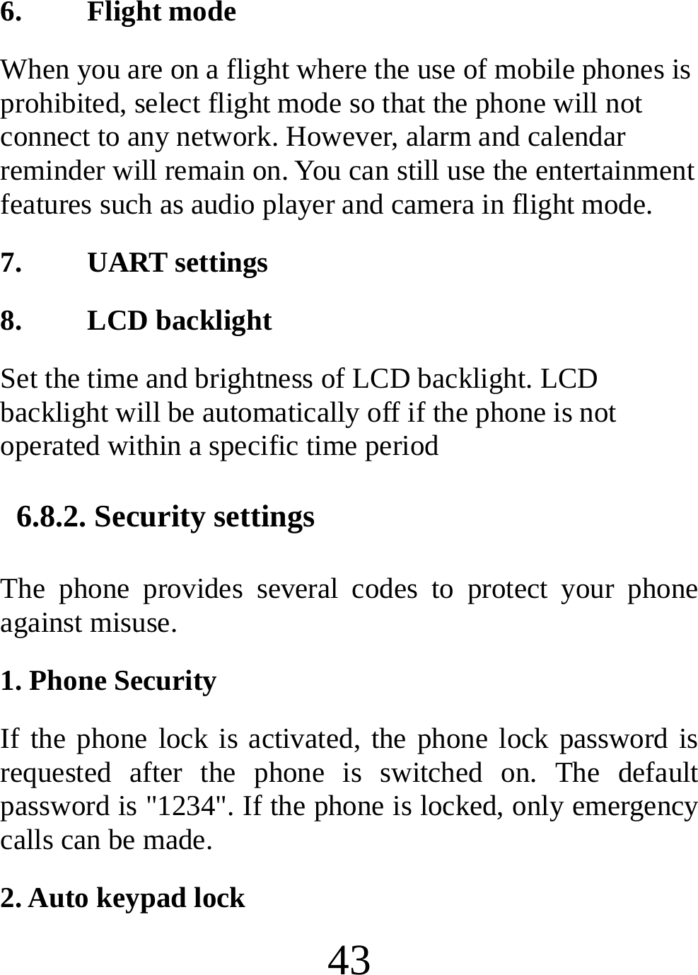  43 6. Flight mode When you are on a flight where the use of mobile phones is prohibited, select flight mode so that the phone will not connect to any network. However, alarm and calendar reminder will remain on. You can still use the entertainment features such as audio player and camera in flight mode. 7. UART settings 8. LCD backlight Set the time and brightness of LCD backlight. LCD backlight will be automatically off if the phone is not operated within a specific time period  6.8.2. Security settings The phone provides several codes to protect your phone against misuse. 1. Phone Security If the phone lock is activated, the phone lock password is requested after the phone is switched on. The default password is &quot;1234&quot;. If the phone is locked, only emergency calls can be made. 2. Auto keypad lock 