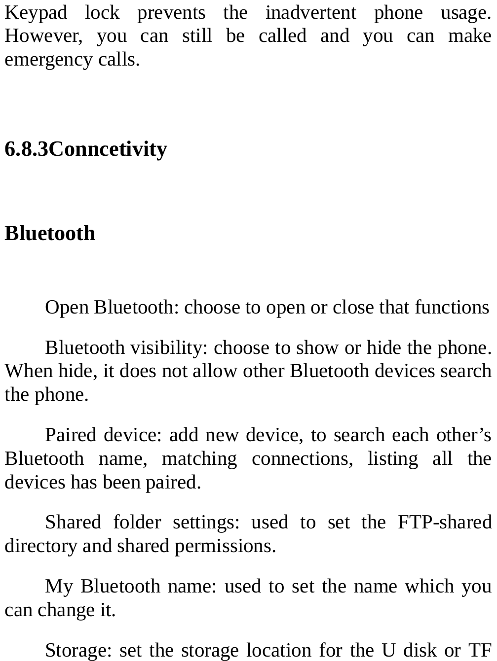  Keypad lock prevents the inadvertent phone usage. However, you can still be called and you can make emergency calls.  6.8.3Conncetivity Bluetooth  Open Bluetooth: choose to open or close that functions Bluetooth visibility: choose to show or hide the phone. When hide, it does not allow other Bluetooth devices search the phone. Paired device: add new device, to search each other’s Bluetooth name, matching connections, listing all the devices has been paired. Shared folder settings: used to set the FTP-shared directory and shared permissions. My Bluetooth name: used to set the name which you can change it.   Storage: set the storage location for the U disk or TF 