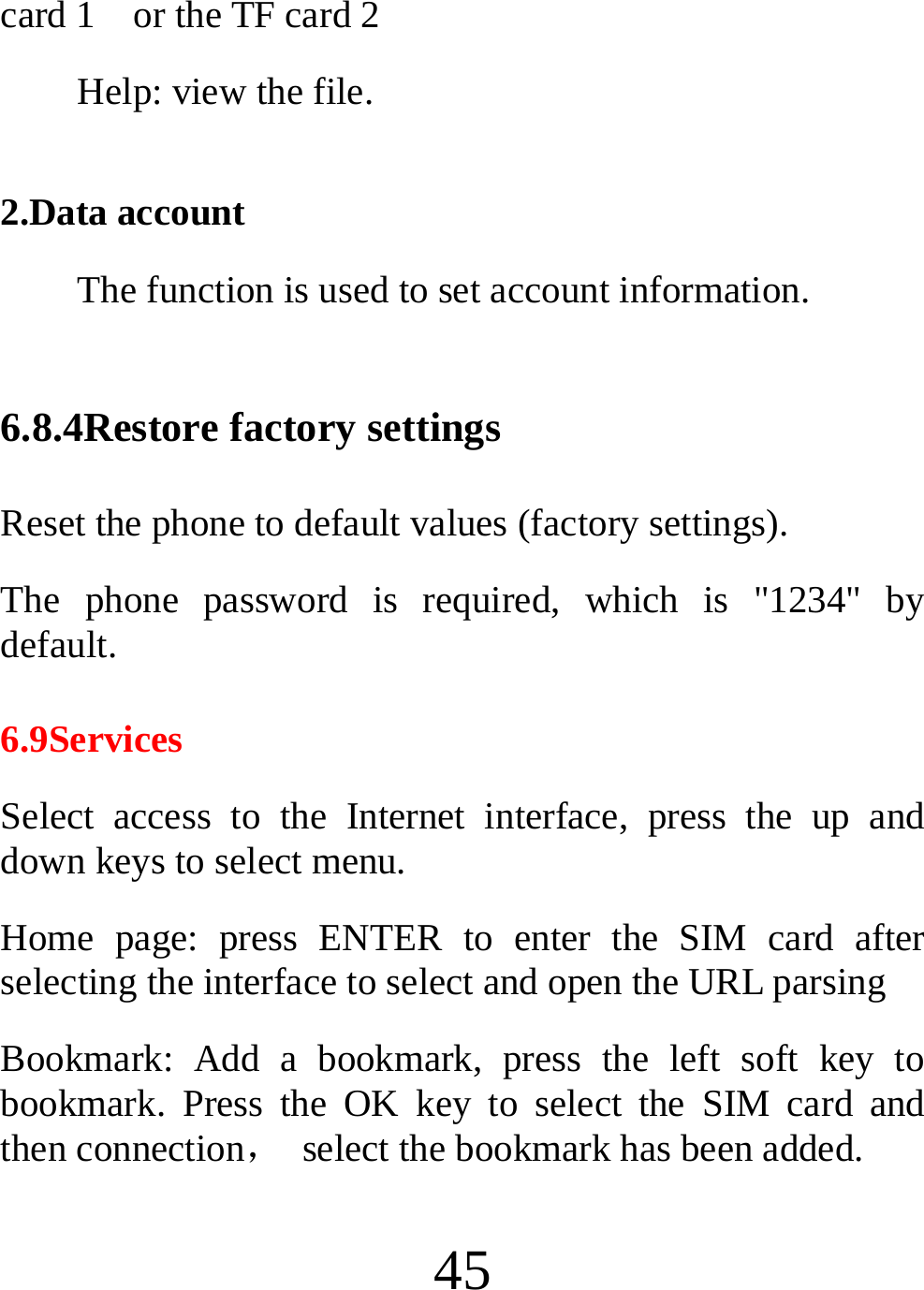  45 card 1    or the TF card 2 Help: view the file.  2.Data account The function is used to set account information.  6.8.4Restore factory settings Reset the phone to default values (factory settings). The phone password is required, which is &quot;1234&quot; by default. 6.9Services Select access to the Internet interface, press the up and down keys to select menu. Home page: press ENTER to enter the SIM card after selecting the interface to select and open the URL parsing Bookmark: Add a bookmark, press the left soft key to bookmark. Press the OK key to select the SIM card and then connection，  select the bookmark has been added. 