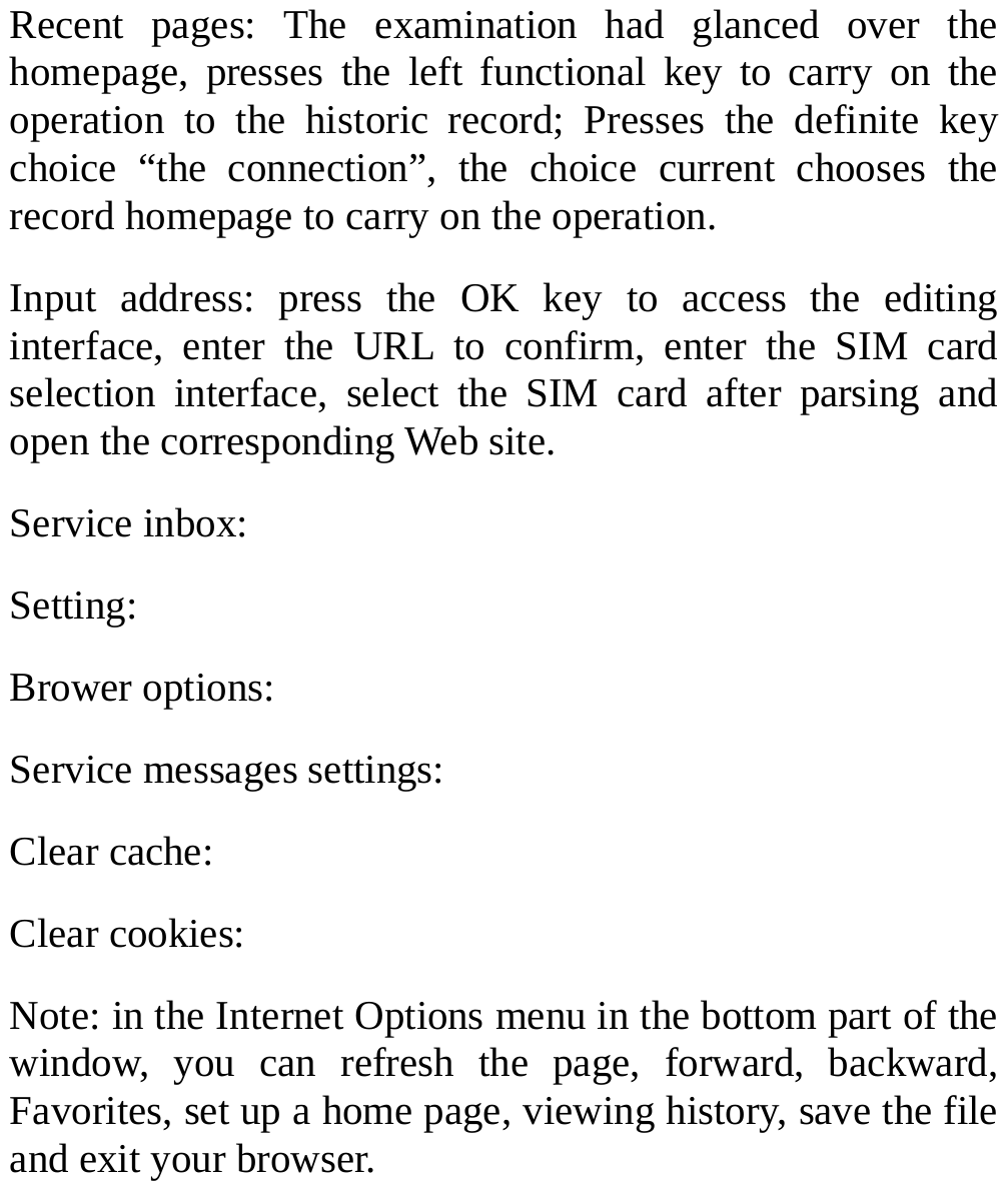  Recent pages: The examination had glanced over the homepage, presses the left functional key to carry on the operation to the historic record; Presses the definite key choice “the connection”, the choice current chooses the record homepage to carry on the operation.   Input address: press the OK key to access the editing interface, enter the URL to confirm, enter the SIM card selection interface, select the SIM card after parsing and open the corresponding Web site. Service inbox: Setting: Brower options: Service messages settings: Clear cache: Clear cookies: Note: in the Internet Options menu in the bottom part of the window, you can refresh the page, forward, backward, Favorites, set up a home page, viewing history, save the file and exit your browser.     