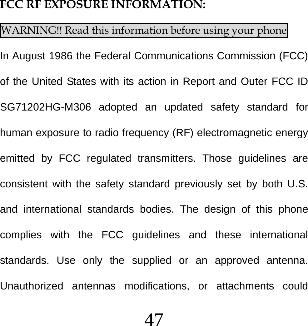  47    FCC RF EXPOSURE INFORMATION: WARNING!! Read this information before using your phone In August 1986 the Federal Communications Commission (FCC) of the United States with its action in Report and Outer FCC ID SG71202HG-M306 adopted an updated safety standard for human exposure to radio frequency (RF) electromagnetic energy emitted by FCC regulated transmitters. Those guidelines are consistent with the safety standard previously set by both U.S. and international standards bodies. The design of this phone complies with the FCC guidelines and these international standards. Use only the supplied or an approved antenna. Unauthorized antennas modifications, or attachments could 