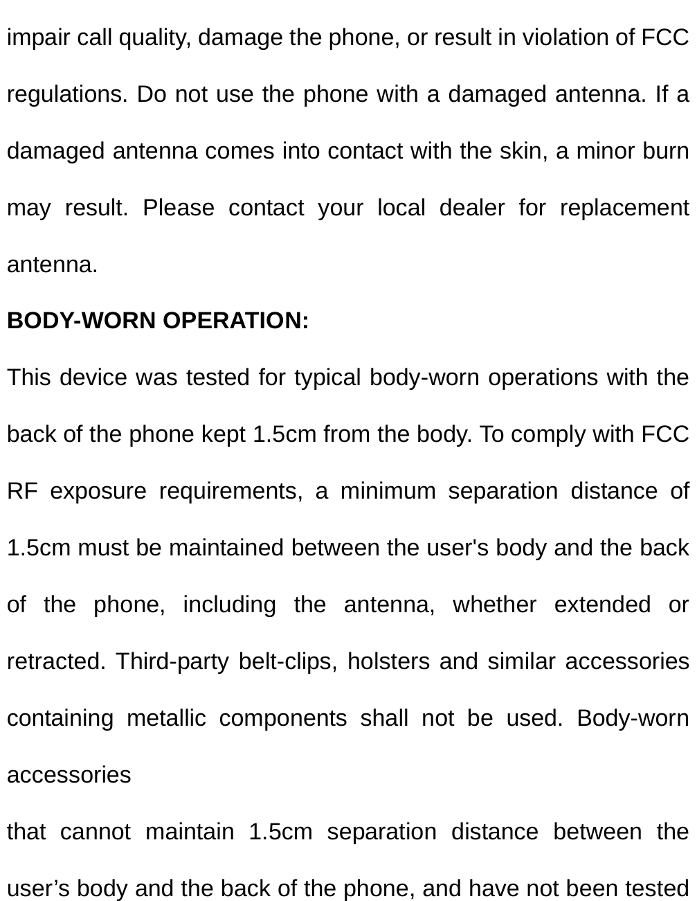  impair call quality, damage the phone, or result in violation of FCC regulations. Do not use the phone with a damaged antenna. If a damaged antenna comes into contact with the skin, a minor burn may result. Please contact your local dealer for replacement antenna. BODY-WORN OPERATION: This device was tested for typical body-worn operations with the back of the phone kept 1.5cm from the body. To comply with FCC RF exposure requirements, a minimum separation distance of 1.5cm must be maintained between the user&apos;s body and the back of the phone, including the antenna, whether extended or retracted. Third-party belt-clips, holsters and similar accessories containing metallic components shall not be used. Body-worn accessories that cannot maintain 1.5cm separation distance between the user’s body and the back of the phone, and have not been tested 