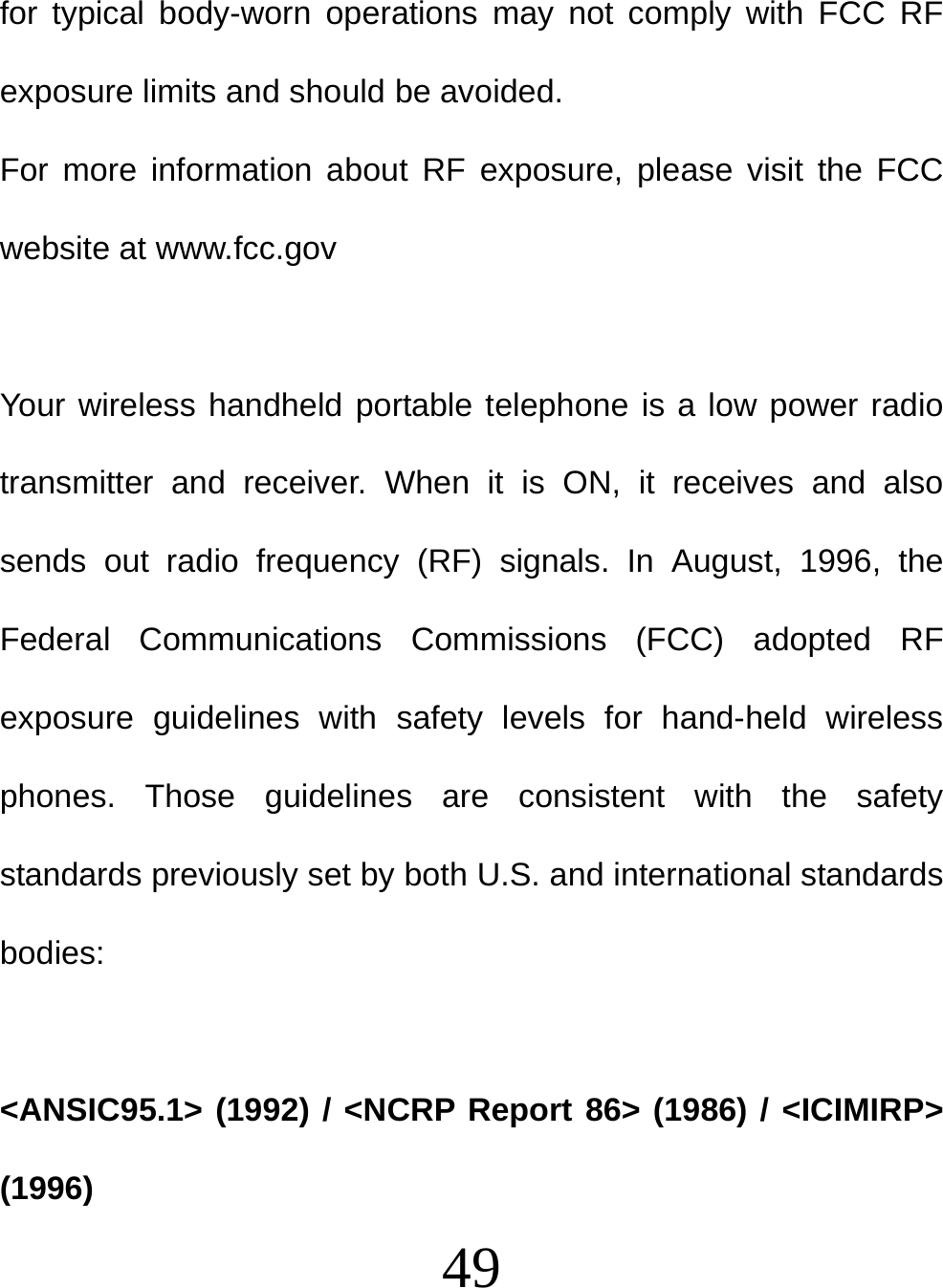  49 for typical body-worn operations may not comply with FCC RF exposure limits and should be avoided. For more information about RF exposure, please visit the FCC website at www.fcc.gov  Your wireless handheld portable telephone is a low power radio transmitter and receiver. When it is ON, it receives and also sends out radio frequency (RF) signals. In August, 1996, the Federal Communications Commissions (FCC) adopted RF exposure guidelines with safety levels for hand-held wireless phones. Those guidelines are consistent with the safety standards previously set by both U.S. and international standards bodies:  &lt;ANSIC95.1&gt; (1992) / &lt;NCRP Report 86&gt; (1986) / &lt;ICIMIRP&gt; (1996) 