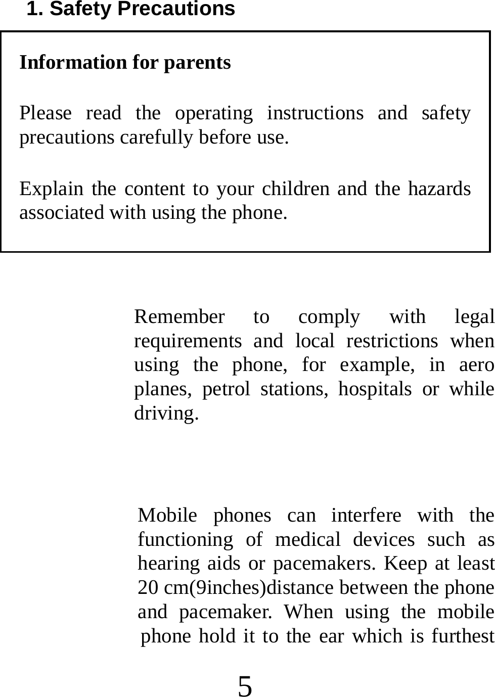  5 1. Safety Precautions Information for parents Please read the operating instructions and safety precautions carefully before use.   Explain the content to your children and the hazards associated with using the phone.  Remember to comply with legal requirements and local restrictions when using the phone, for example, in aero planes, petrol stations, hospitals or while driving.  Mobile phones can interfere with the functioning of medical devices such as hearing aids or pacemakers. Keep at least 20 cm(9inches)distance between the phone and pacemaker. When using the mobile phone hold it to the ear which is furthest 