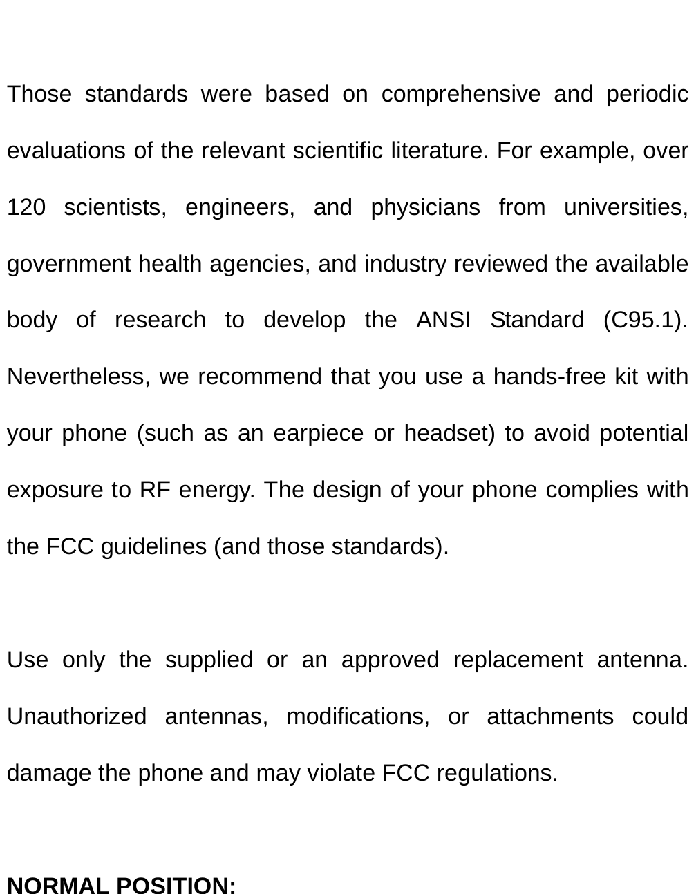   Those standards were based on comprehensive and periodic evaluations of the relevant scientific literature. For example, over 120 scientists, engineers, and physicians from universities, government health agencies, and industry reviewed the available body of research to develop the ANSI Standard (C95.1). Nevertheless, we recommend that you use a hands-free kit with your phone (such as an earpiece or headset) to avoid potential exposure to RF energy. The design of your phone complies with the FCC guidelines (and those standards).  Use only the supplied or an approved replacement antenna. Unauthorized antennas, modifications, or attachments could damage the phone and may violate FCC regulations.    NORMAL POSITION:   