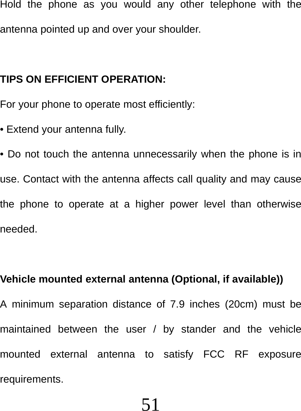  51 Hold the phone as you would any other telephone with the antenna pointed up and over your shoulder.   TIPS ON EFFICIENT OPERATION:  For your phone to operate most efficiently: • Extend your antenna fully. • Do not touch the antenna unnecessarily when the phone is in use. Contact with the antenna affects call quality and may cause the phone to operate at a higher power level than otherwise needed.  Vehicle mounted external antenna (Optional, if available)) A minimum separation distance of 7.9 inches (20cm) must be maintained between the user / by stander and the vehicle mounted external antenna to satisfy FCC RF exposure requirements. 