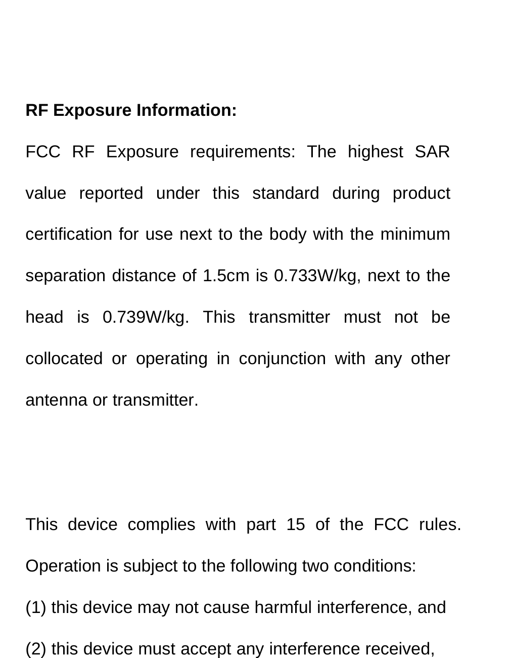    RF Exposure Information: FCC RF Exposure requirements: The highest SAR value reported under this standard during product certification for use next to the body with the minimum separation distance of 1.5cm is 0.733W/kg, next to the head is 0.739W/kg. This transmitter must not be collocated or operating in conjunction with any other antenna or transmitter.   This device complies with part 15 of the FCC rules. Operation is subject to the following two conditions: (1) this device may not cause harmful interference, and (2) this device must accept any interference received, 