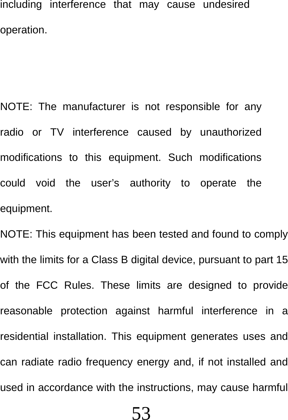  53 including interference that may cause undesired operation.   NOTE: The manufacturer is not responsible for any radio or TV interference caused by unauthorized modifications to this equipment. Such modifications could void the user’s authority to operate the equipment. NOTE: This equipment has been tested and found to comply with the limits for a Class B digital device, pursuant to part 15 of the FCC Rules. These limits are designed to provide reasonable protection against harmful interference in a residential installation. This equipment generates uses and can radiate radio frequency energy and, if not installed and used in accordance with the instructions, may cause harmful 