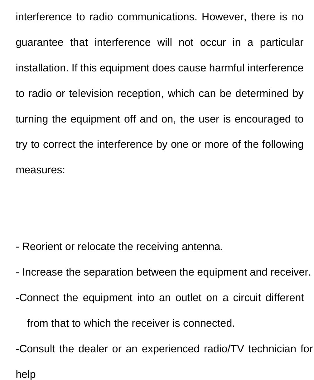  interference to radio communications. However, there is no guarantee that interference will not occur in a particular installation. If this equipment does cause harmful interference to radio or television reception, which can be determined by turning the equipment off and on, the user is encouraged to try to correct the interference by one or more of the following measures:   - Reorient or relocate the receiving antenna. - Increase the separation between the equipment and receiver. -Connect the equipment into an outlet on a circuit different from that to which the receiver is connected. -Consult the dealer or an experienced radio/TV technician for help  