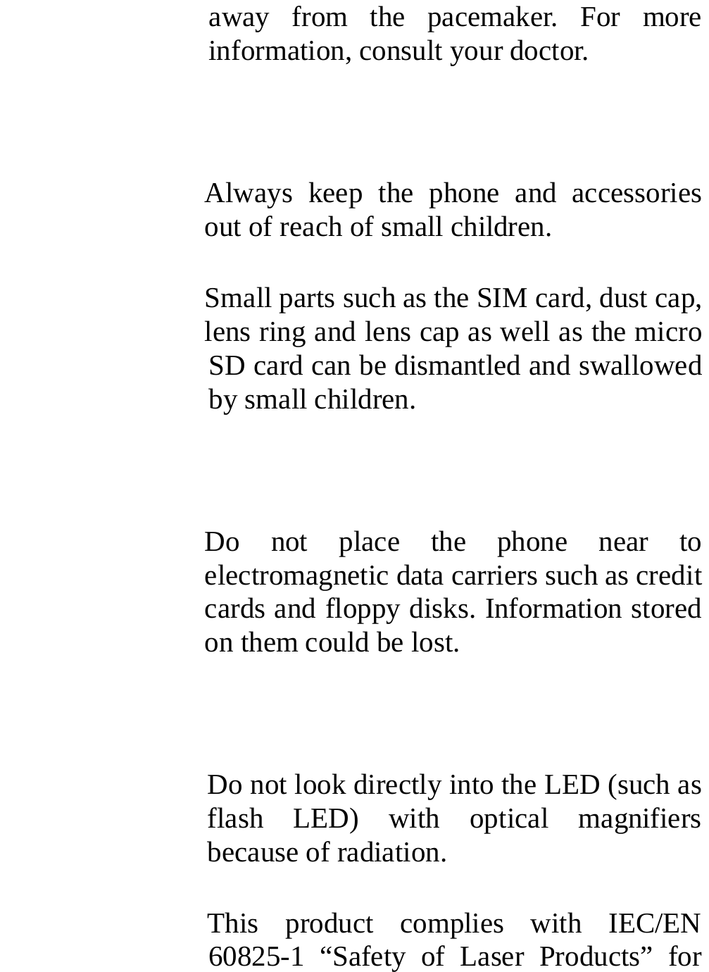  away from the pacemaker. For more information, consult your doctor.  Always keep the phone and accessories out of reach of small children. Small parts such as the SIM card, dust cap, lens ring and lens cap as well as the micro SD card can be dismantled and swallowed by small children.  Do not place the phone near to electromagnetic data carriers such as credit cards and floppy disks. Information stored on them could be lost.  Do not look directly into the LED (such as flash LED) with optical magnifiers because of radiation. This product complies with IEC/EN 60825-1 “Safety of Laser Products” for 