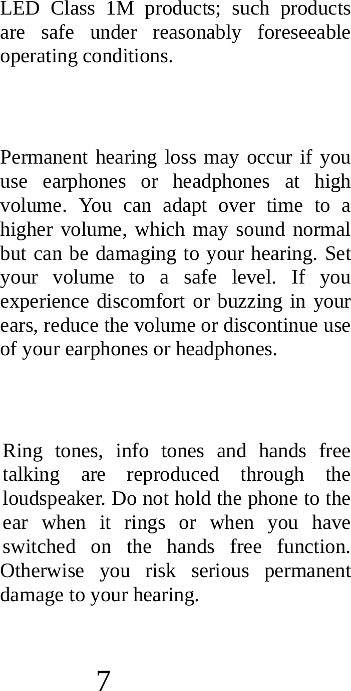  7 LED Class 1M products; such products are safe under reasonably foreseeable operating conditions.  Permanent hearing loss may occur if you use earphones or headphones at high volume. You can adapt over time to a higher volume, which may sound normal but can be damaging to your hearing. Set your volume to a safe level. If you experience discomfort or buzzing in your ears, reduce the volume or discontinue use of your earphones or headphones.  Ring tones, info tones and hands free talking are reproduced through the loudspeaker. Do not hold the phone to the ear when it rings or when you have switched on the hands free function. Otherwise you risk serious permanent damage to your hearing. 