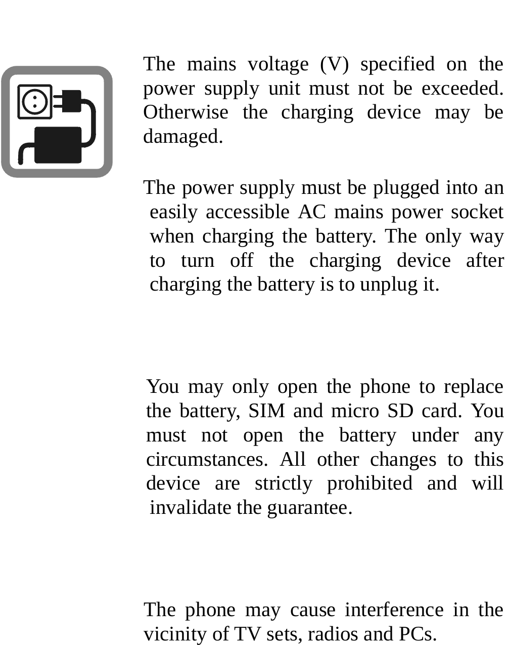   The mains voltage (V) specified on the power supply unit must not be exceeded. Otherwise the charging device may be damaged. The power supply must be plugged into an easily accessible AC mains power socket when charging the battery. The only way to turn off the charging device after charging the battery is to unplug it.  You may only open the phone to replace the battery, SIM and micro SD card. You must not open the battery under any circumstances. All other changes to this device are strictly prohibited and will invalidate the guarantee.  The phone may cause interference in the vicinity of TV sets, radios and PCs. 