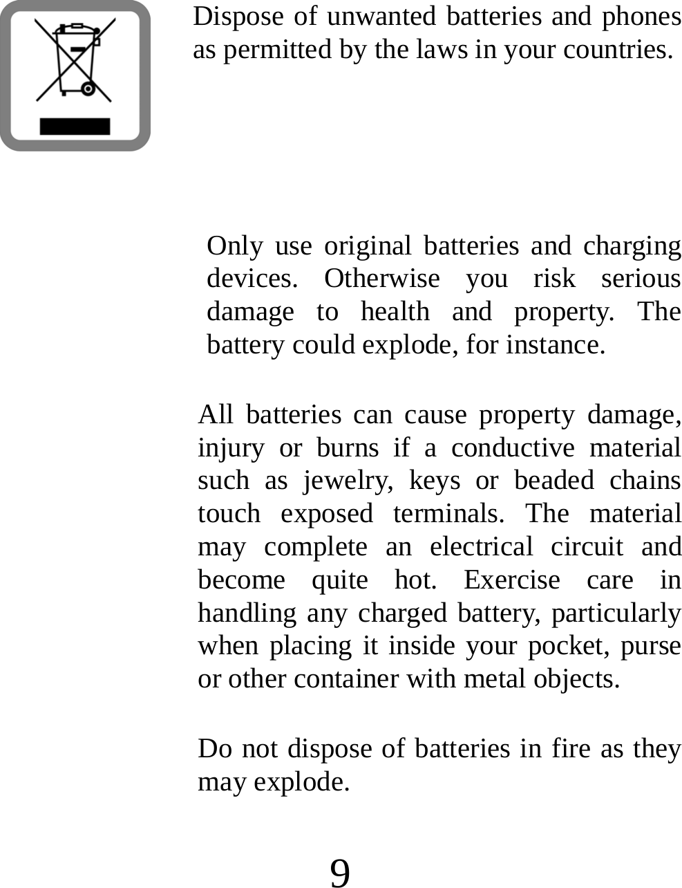  9  Dispose of unwanted batteries and phones as permitted by the laws in your countries.   Only use original batteries and charging devices. Otherwise you risk serious damage to health and property. The battery could explode, for instance. All batteries can cause property damage, injury or burns if a conductive material such as jewelry, keys or beaded chains touch exposed terminals. The material may complete an electrical circuit and become quite hot. Exercise care in handling any charged battery, particularly when placing it inside your pocket, purse or other container with metal objects. Do not dispose of batteries in fire as they may explode. 