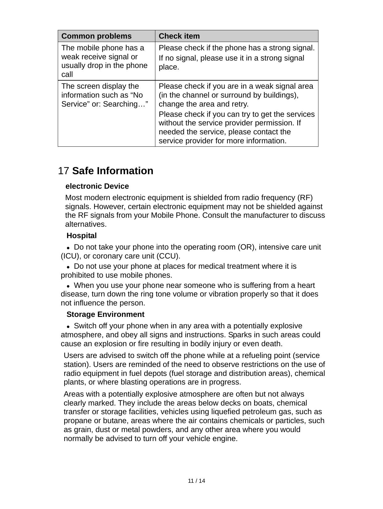   11 / 14  Common problems Check item The mobile phone has a weak receive signal or usually drop in the phone call Please check if the phone has a strong signal. If no signal, please use it in a strong signal place. The screen display the information such as “No Service” or: Searching…”  Please check if you are in a weak signal area (in the channel or surround by buildings), change the area and retry. Please check if you can try to get the services without the service provider permission. If needed the service, please contact the service provider for more information.  17 Safe Information electronic Device Most modern electronic equipment is shielded from radio frequency (RF) signals. However, certain electronic equipment may not be shielded against the RF signals from your Mobile Phone. Consult the manufacturer to discuss alternatives. Hospital  Do not take your phone into the operating room (OR), intensive care unit (ICU), or coronary care unit (CCU).    Do not use your phone at places for medical treatment where it is prohibited to use mobile phones.  When you use your phone near someone who is suffering from a heart disease, turn down the ring tone volume or vibration properly so that it does not influence the person.  Storage Environment  Switch off your phone when in any area with a potentially explosive atmosphere, and obey all signs and instructions. Sparks in such areas could cause an explosion or fire resulting in bodily injury or even death. Users are advised to switch off the phone while at a refueling point (service station). Users are reminded of the need to observe restrictions on the use of radio equipment in fuel depots (fuel storage and distribution areas), chemical plants, or where blasting operations are in progress. Areas with a potentially explosive atmosphere are often but not always clearly marked. They include the areas below decks on boats, chemical transfer or storage facilities, vehicles using liquefied petroleum gas, such as propane or butane, areas where the air contains chemicals or particles, such as grain, dust or metal powders, and any other area where you would normally be advised to turn off your vehicle engine. 