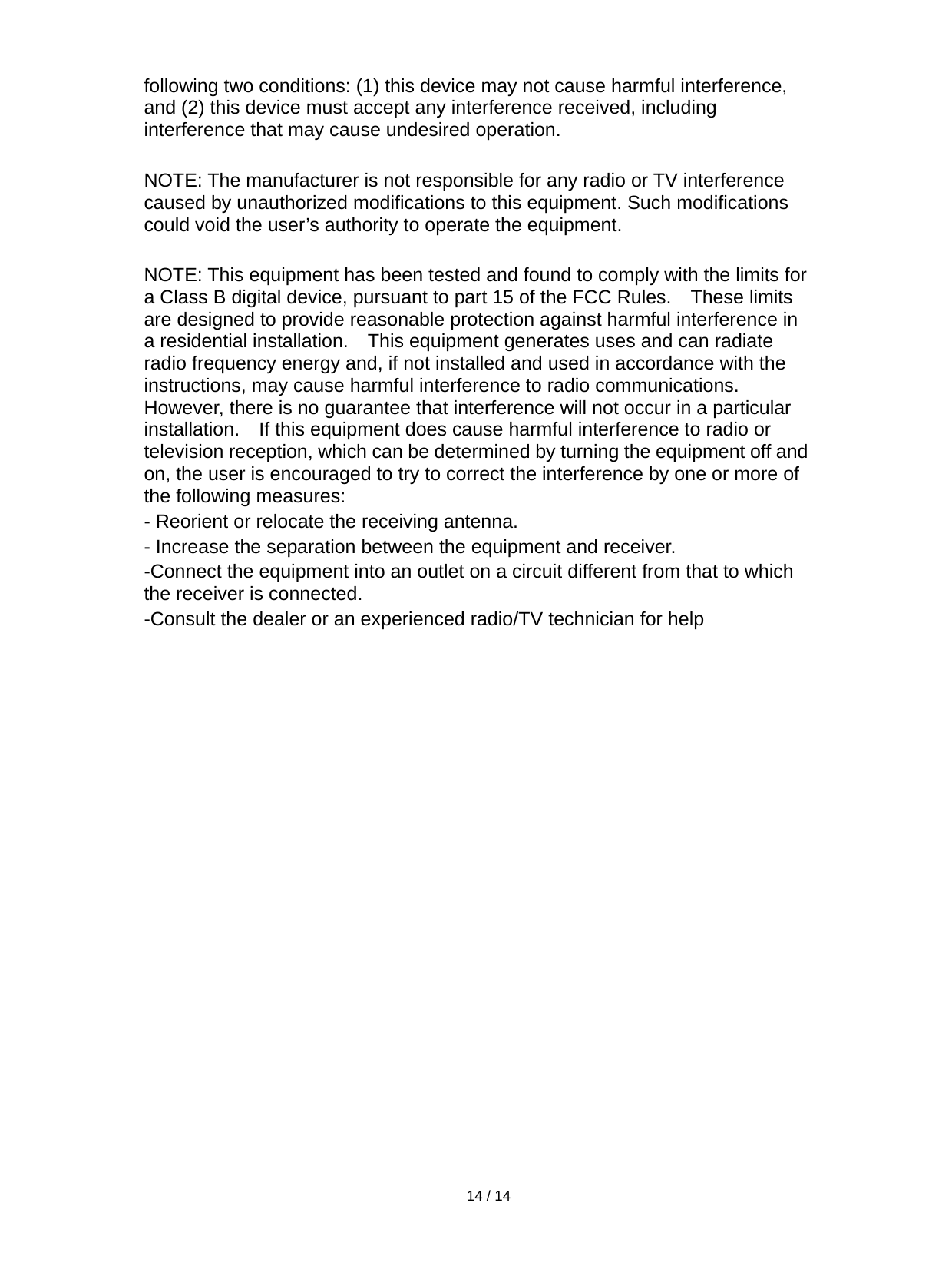   14 / 14  following two conditions: (1) this device may not cause harmful interference, and (2) this device must accept any interference received, including interference that may cause undesired operation.  NOTE: The manufacturer is not responsible for any radio or TV interference caused by unauthorized modifications to this equipment. Such modifications could void the user’s authority to operate the equipment.  NOTE: This equipment has been tested and found to comply with the limits for a Class B digital device, pursuant to part 15 of the FCC Rules.  These limits are designed to provide reasonable protection against harmful interference in a residential installation.    This equipment generates uses and can radiate radio frequency energy and, if not installed and used in accordance with the instructions, may cause harmful interference to radio communications.   However, there is no guarantee that interference will not occur in a particular installation.    If this equipment does cause harmful interference to radio or television reception, which can be determined by turning the equipment off and on, the user is encouraged to try to correct the interference by one or more of the following measures: - Reorient or relocate the receiving antenna. - Increase the separation between the equipment and receiver. -Connect the equipment into an outlet on a circuit different from that to which the receiver is connected. -Consult the dealer or an experienced radio/TV technician for help   