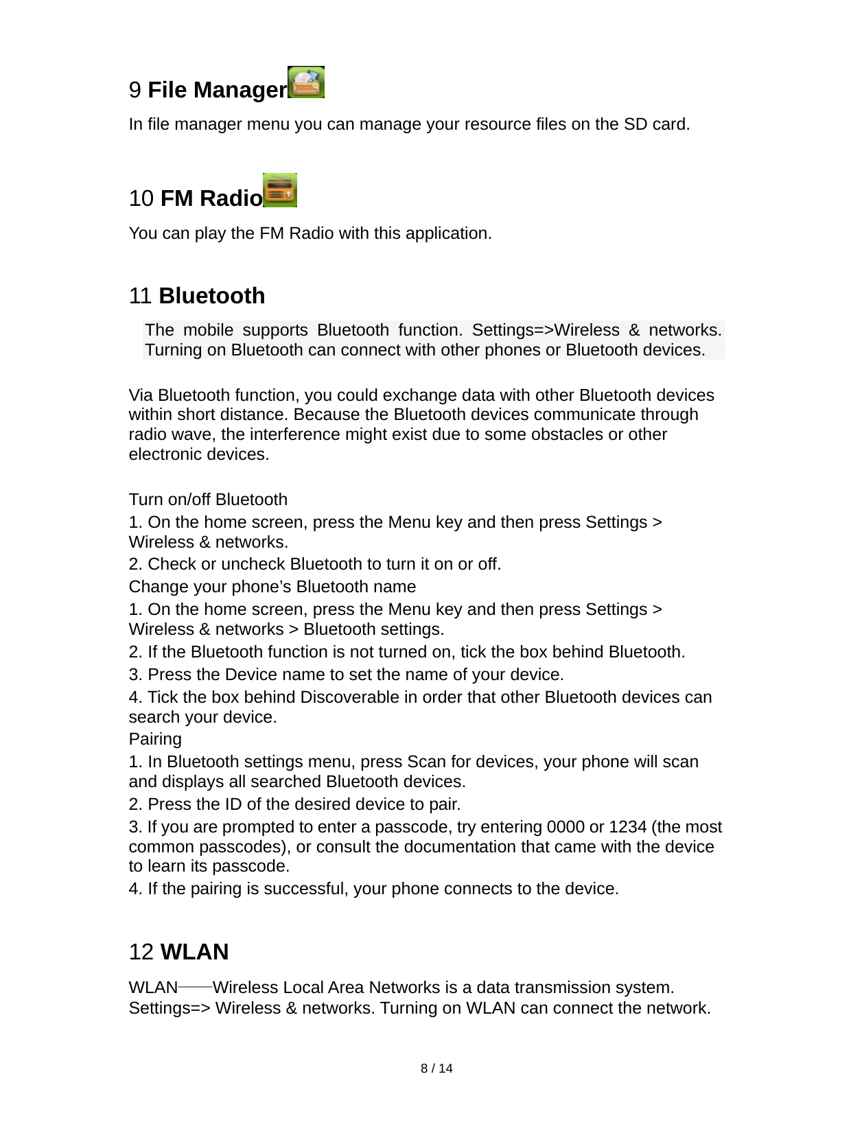   8 / 14  9 File Manager  In file manager menu you can manage your resource files on the SD card.  10 FM Radio  You can play the FM Radio with this application.  11 Bluetooth The mobile supports Bluetooth function. Settings=&gt;Wireless &amp; networks. Turning on Bluetooth can connect with other phones or Bluetooth devices.  Via Bluetooth function, you could exchange data with other Bluetooth devices within short distance. Because the Bluetooth devices communicate through radio wave, the interference might exist due to some obstacles or other electronic devices.    Turn on/off Bluetooth     1. On the home screen, press the Menu key and then press Settings &gt; Wireless &amp; networks. 2. Check or uncheck Bluetooth to turn it on or off.   Change your phone’s Bluetooth name 1. On the home screen, press the Menu key and then press Settings &gt; Wireless &amp; networks &gt; Bluetooth settings. 2. If the Bluetooth function is not turned on, tick the box behind Bluetooth. 3. Press the Device name to set the name of your device.   4. Tick the box behind Discoverable in order that other Bluetooth devices can search your device.   Pairing 1. In Bluetooth settings menu, press Scan for devices, your phone will scan and displays all searched Bluetooth devices.   2. Press the ID of the desired device to pair. 3. If you are prompted to enter a passcode, try entering 0000 or 1234 (the most common passcodes), or consult the documentation that came with the device to learn its passcode.   4. If the pairing is successful, your phone connects to the device.  12 WLAN WLAN——Wireless Local Area Networks is a data transmission system. Settings=&gt; Wireless &amp; networks. Turning on WLAN can connect the network.  